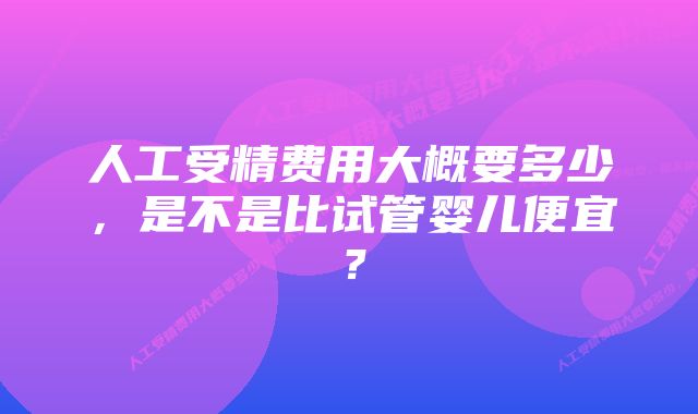 人工受精费用大概要多少，是不是比试管婴儿便宜？