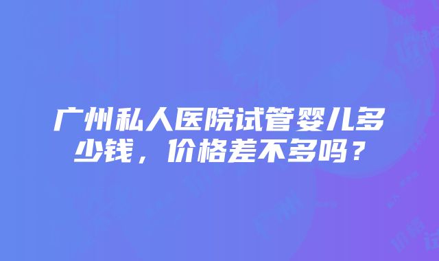 广州私人医院试管婴儿多少钱，价格差不多吗？