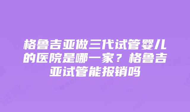 格鲁吉亚做三代试管婴儿的医院是哪一家？格鲁吉亚试管能报销吗