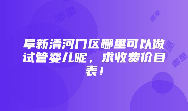 阜新清河门区哪里可以做试管婴儿呢，求收费价目表！