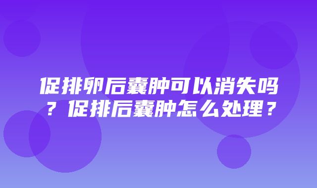 促排卵后囊肿可以消失吗？促排后囊肿怎么处理？