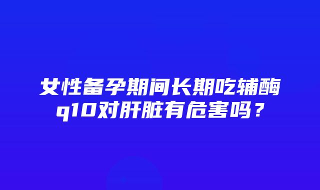 女性备孕期间长期吃辅酶q10对肝脏有危害吗？