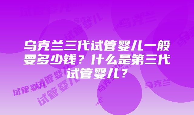 乌克兰三代试管婴儿一般要多少钱？什么是第三代试管婴儿？