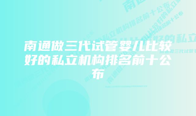 南通做三代试管婴儿比较好的私立机构排名前十公布