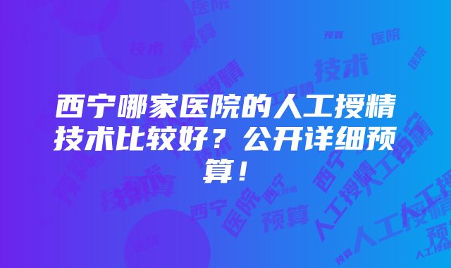 西宁哪家医院的人工授精技术比较好？公开详细预算！