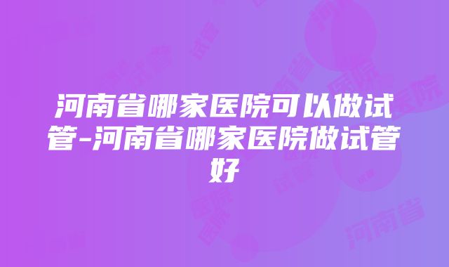 河南省哪家医院可以做试管-河南省哪家医院做试管好