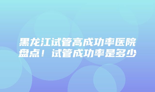 黑龙江试管高成功率医院盘点！试管成功率是多少