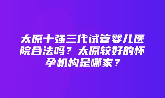 太原十强三代试管婴儿医院合法吗？太原较好的怀孕机构是哪家？