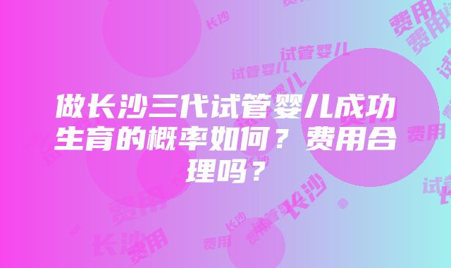 做长沙三代试管婴儿成功生育的概率如何？费用合理吗？