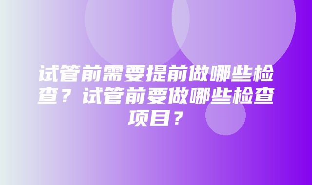 试管前需要提前做哪些检查？试管前要做哪些检查项目？