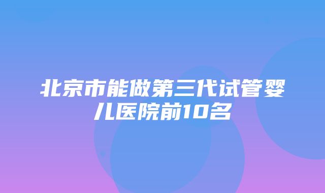 北京市能做第三代试管婴儿医院前10名