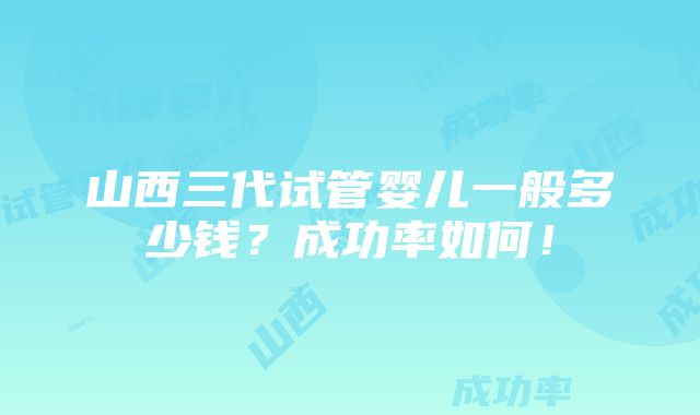 山西三代试管婴儿一般多少钱？成功率如何！