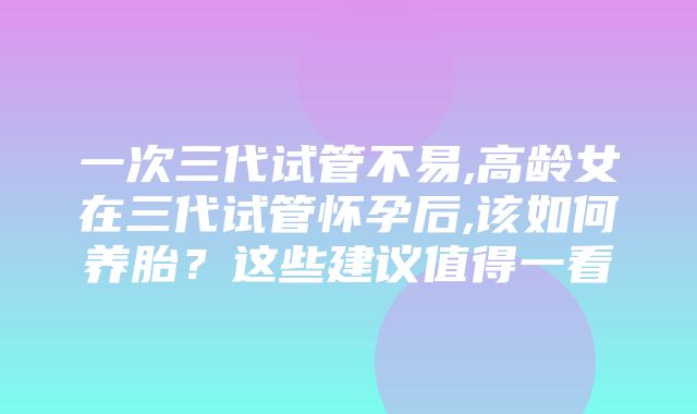 一次三代试管不易,高龄女在三代试管怀孕后,该如何养胎？这些建议值得一看