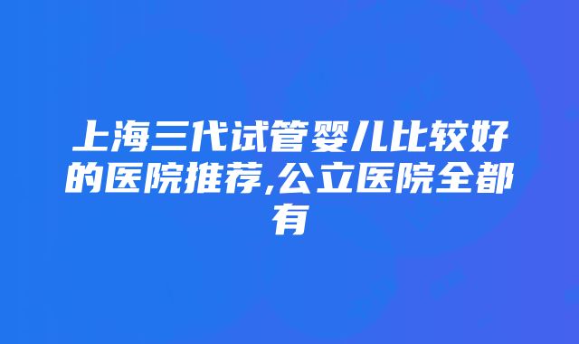 上海三代试管婴儿比较好的医院推荐,公立医院全都有