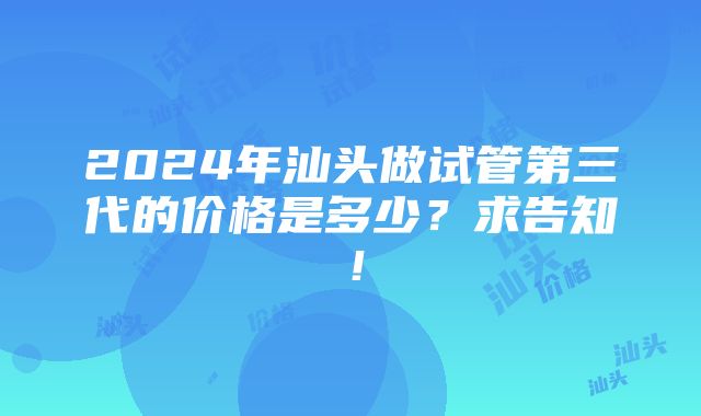 2024年汕头做试管第三代的价格是多少？求告知！