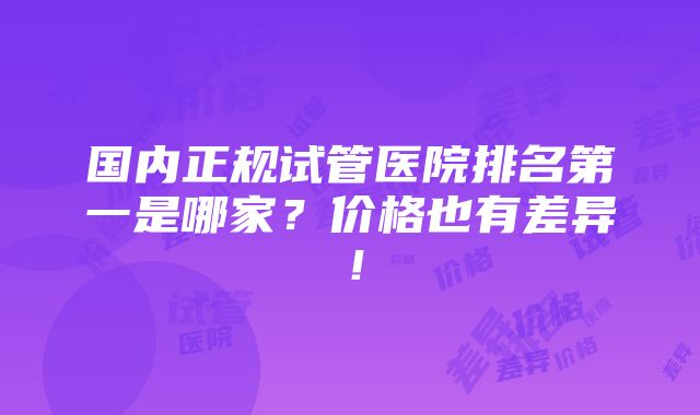 国内正规试管医院排名第一是哪家？价格也有差异！