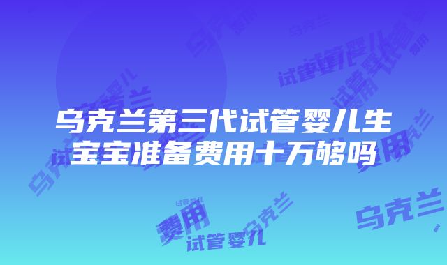 乌克兰第三代试管婴儿生宝宝准备费用十万够吗