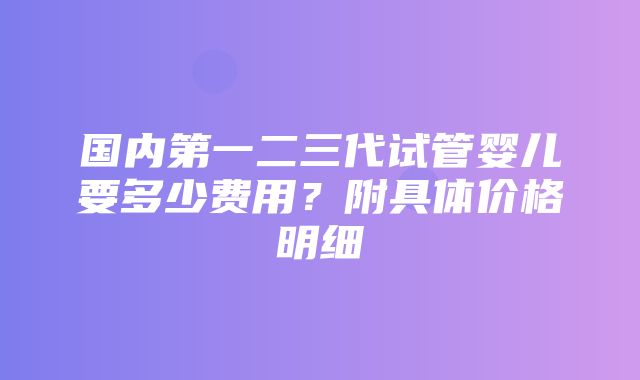 国内第一二三代试管婴儿要多少费用？附具体价格明细