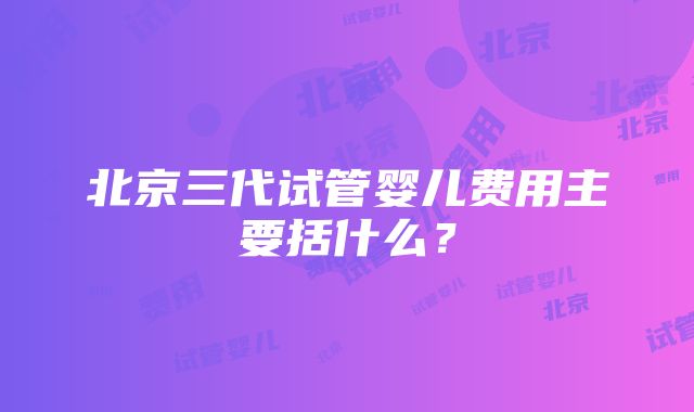 北京三代试管婴儿费用主要括什么？