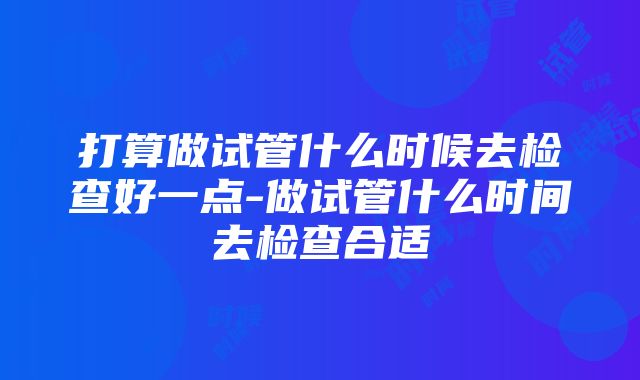 打算做试管什么时候去检查好一点-做试管什么时间去检查合适