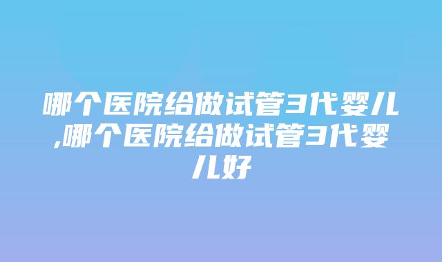 哪个医院给做试管3代婴儿,哪个医院给做试管3代婴儿好