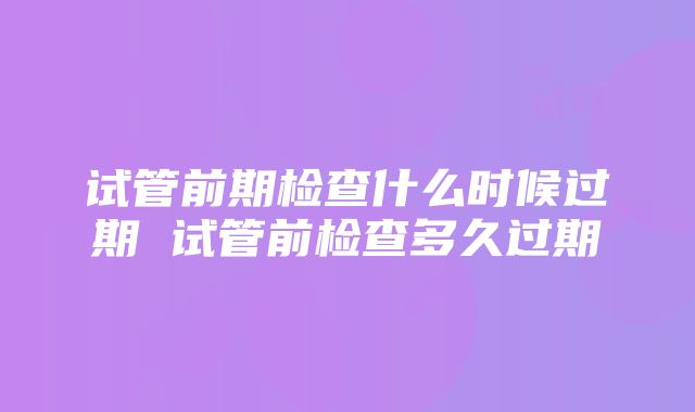 试管前期检查什么时候过期 试管前检查多久过期