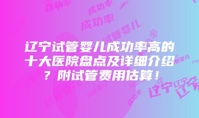 辽宁试管婴儿成功率高的十大医院盘点及详细介绍？附试管费用估算！