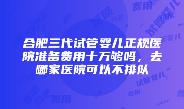 合肥三代试管婴儿正规医院准备费用十万够吗，去哪家医院可以不排队