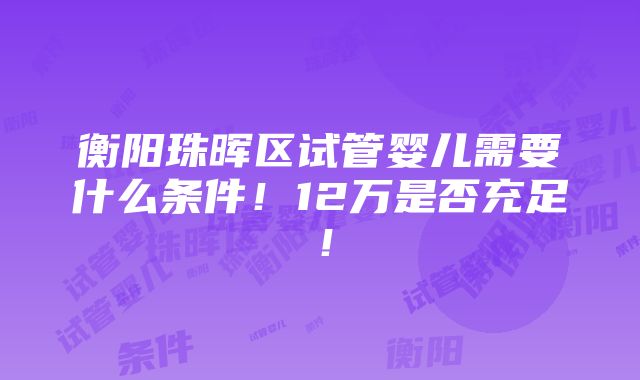 衡阳珠晖区试管婴儿需要什么条件！12万是否充足！