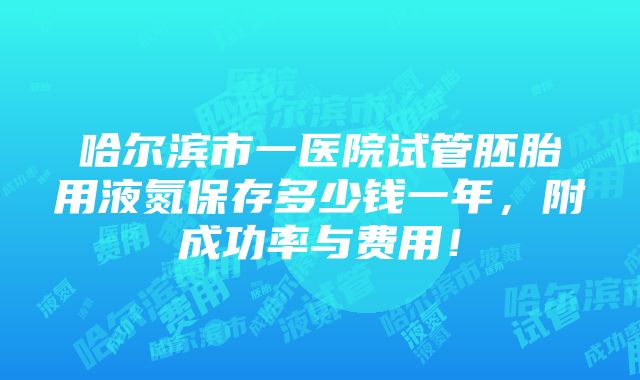 哈尔滨市一医院试管胚胎用液氮保存多少钱一年，附成功率与费用！