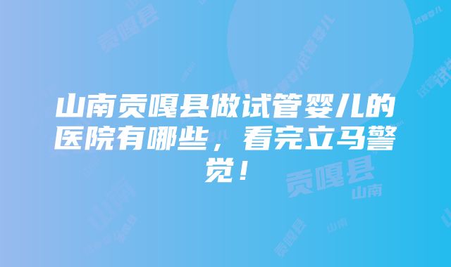 山南贡嘎县做试管婴儿的医院有哪些，看完立马警觉！