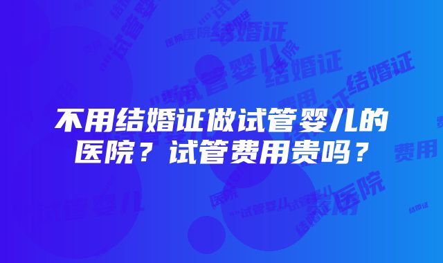 不用结婚证做试管婴儿的医院？试管费用贵吗？