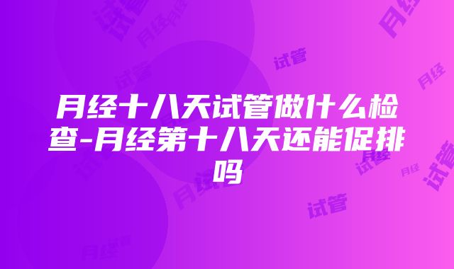 月经十八天试管做什么检查-月经第十八天还能促排吗