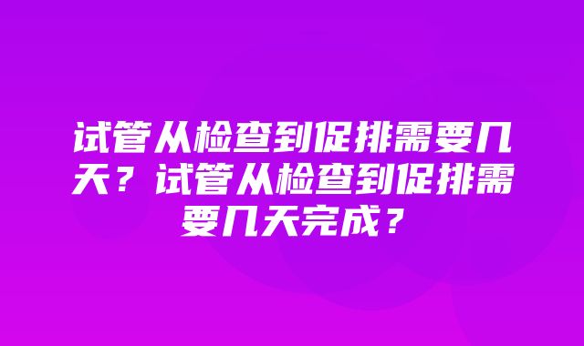 试管从检查到促排需要几天？试管从检查到促排需要几天完成？