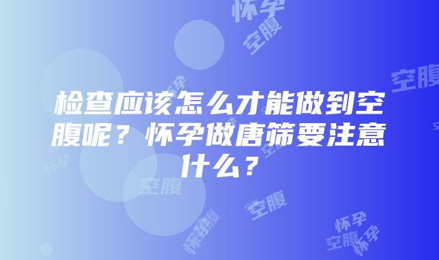 检查应该怎么才能做到空腹呢？怀孕做唐筛要注意什么？