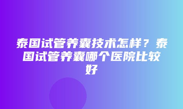 泰国试管养囊技术怎样？泰国试管养囊哪个医院比较好