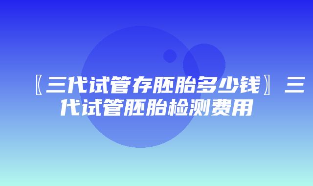 〖三代试管存胚胎多少钱〗三代试管胚胎检测费用