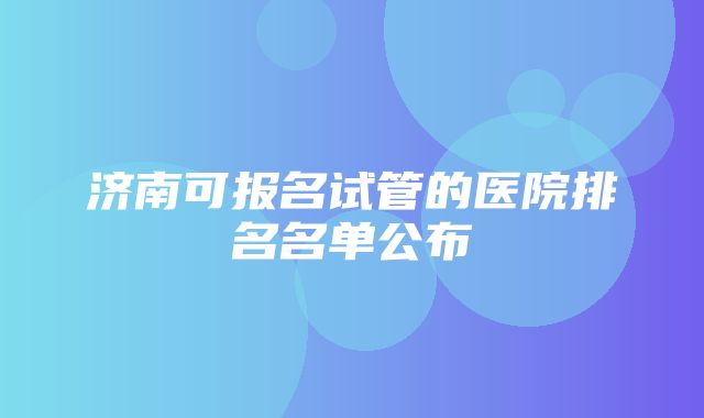 济南可报名试管的医院排名名单公布