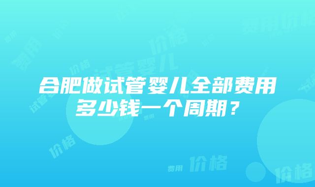 合肥做试管婴儿全部费用多少钱一个周期？