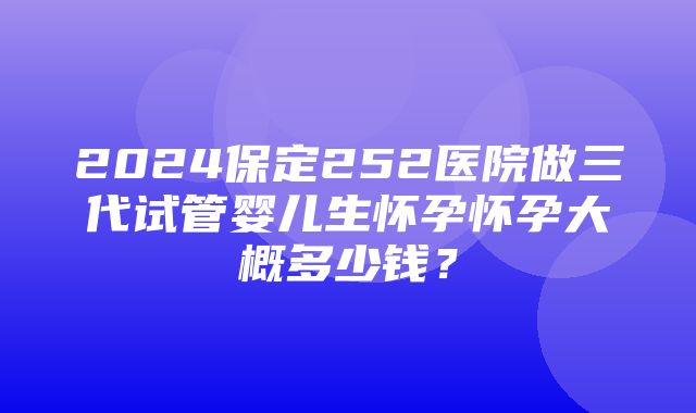 2024保定252医院做三代试管婴儿生怀孕怀孕大概多少钱？