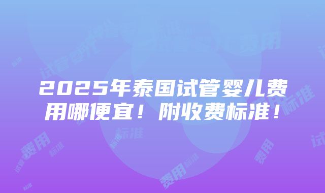 2025年泰国试管婴儿费用哪便宜！附收费标准！