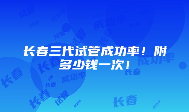 长春三代试管成功率！附多少钱一次！