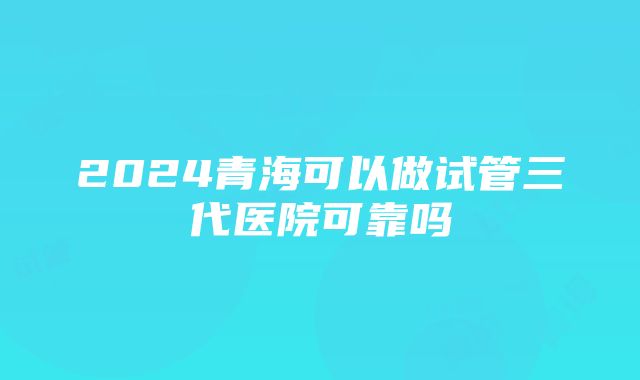 2024青海可以做试管三代医院可靠吗