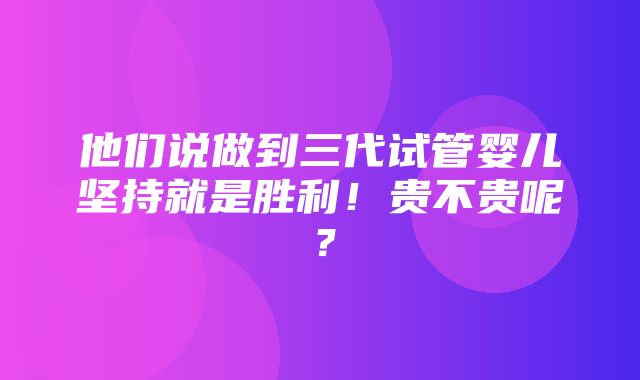 他们说做到三代试管婴儿坚持就是胜利！贵不贵呢？