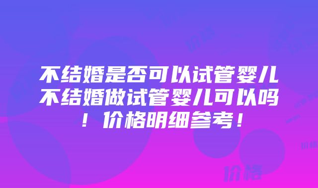 不结婚是否可以试管婴儿不结婚做试管婴儿可以吗！价格明细参考！