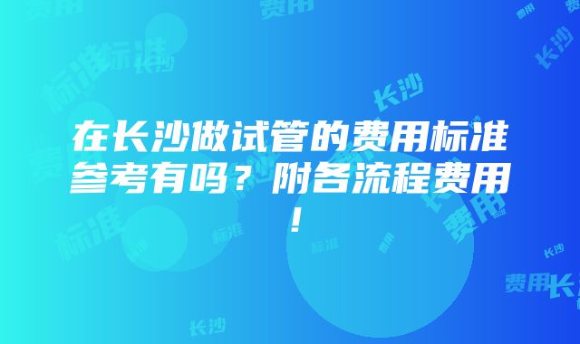 在长沙做试管的费用标准参考有吗？附各流程费用！