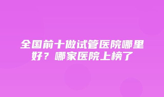 全国前十做试管医院哪里好？哪家医院上榜了