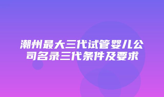 潮州最大三代试管婴儿公司名录三代条件及要求