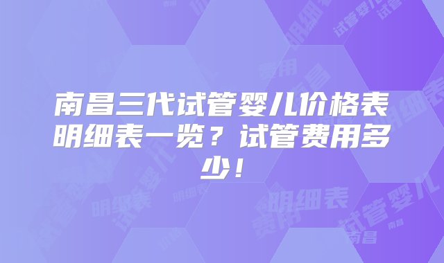 南昌三代试管婴儿价格表明细表一览？试管费用多少！