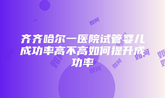 齐齐哈尔一医院试管婴儿成功率高不高如何提升成功率